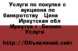 Услуги по покупке с аукциона по банкротству › Цена ­ 30 000 - Иркутская обл., Иркутск г. Бизнес » Услуги   